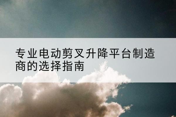 文水电动剪叉升降平台厂家-专业电动剪叉升降平台制造商的选择指南