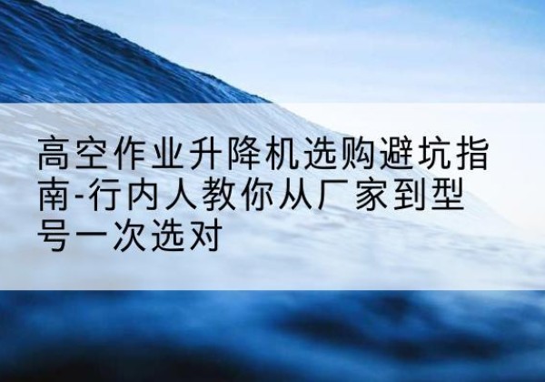 文水升降平台厂家-高空作业升降机选购避坑指南-行内人教你从厂家到型号一次选对