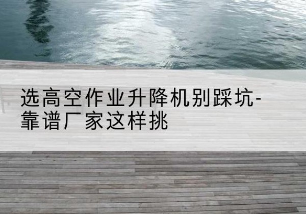 文水剪叉式升降机厂家-选高空作业升降机别踩坑-靠谱厂家这样挑