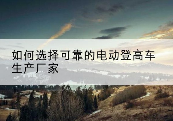 文水电动登高车厂家-如何选择可靠的电动登高车生产厂家