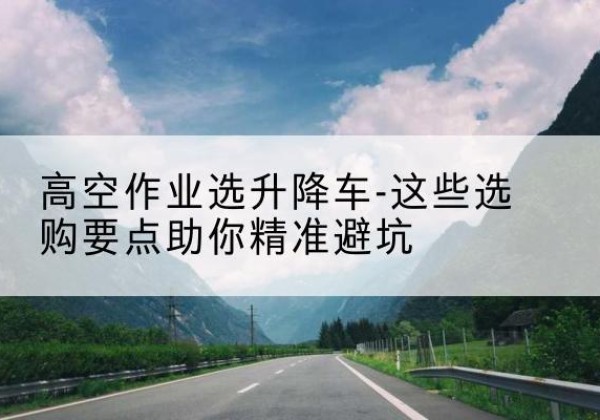 文水升降车厂家-高空作业选升降车-这些选购要点助你*避坑