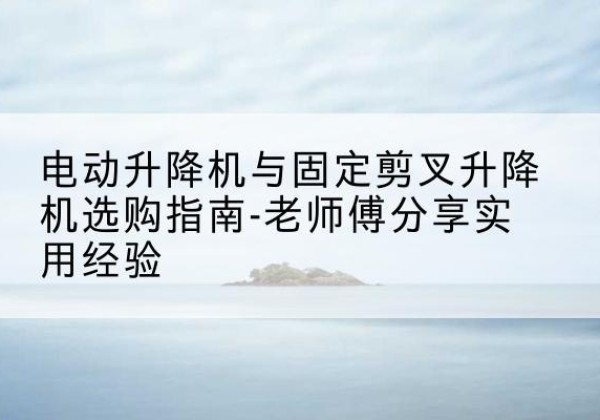 文水电动升降机怎么选-电动升降机与固定剪叉升降机选购指南-老师傅分享实用经验