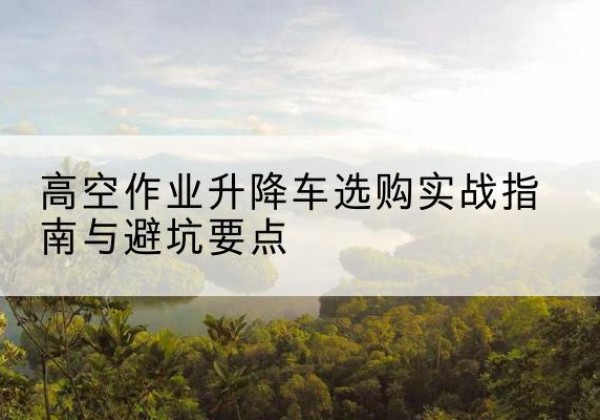 文水升降车怎么选-高空作业升降车选购实战指南与避坑要点
