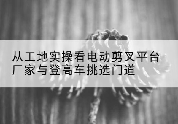 文水电动剪叉升降平台厂家-从工地实操看电动剪叉平台厂家与登高车挑选门道