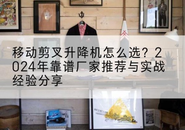 文水升降平台厂家推荐-移动剪叉升降机怎么选？2024年靠谱厂家推荐与实战经验分享