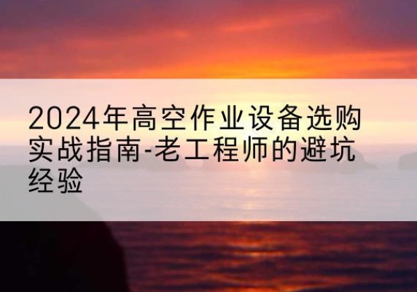文水高空作业升降机厂家推荐-2024年高空作业设备选购实战指南-老工程师的避坑经验