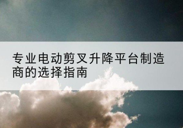 文水电动剪叉升降平台厂家-专业电动剪叉升降平台制造商的选择指南