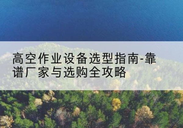 文水升降车厂家-高空作业设备选型指南-靠谱厂家与选购全攻略