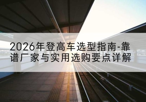 文水登高车厂家推荐-2026年登高车选型指南-靠谱厂家与实用选购要点详解